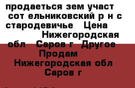 продаеться зем участ 17 сот ельниковский р-н с.стародевичье › Цена ­ 1 000 000 - Нижегородская обл., Саров г. Другое » Продам   . Нижегородская обл.,Саров г.